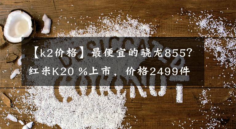 【k2价格】最便宜的骁龙855？红米K20 %上市，价格2499件