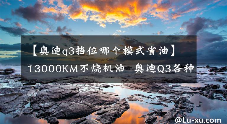 【奥迪q3挡位哪个模式省油】13000KM不烧机油 奥迪Q3各种实用心得