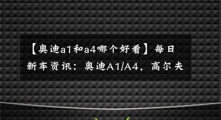 【奥迪a1和a4哪个好看】每日新车资讯：奥迪A1/A4，高尔夫GTI，哪款是你的菜