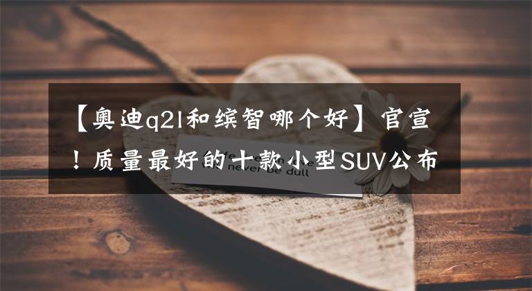 【奥迪q2l和缤智哪个好】官宣！质量最好的十款小型SUV公布：本田缤智季军，大众探影入榜