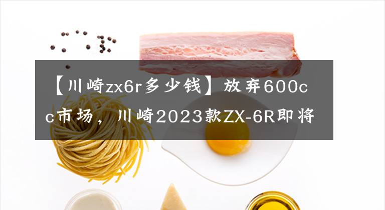 【川崎zx6r多少钱】放弃600cc市场，川崎2023款ZX-6R即将上市
