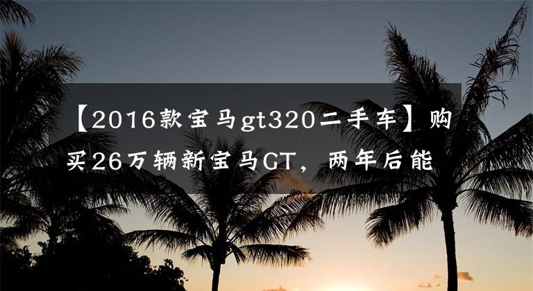 【2016款宝马gt320二手车】购买26万辆新宝马GT，两年后能以原价销售吗？