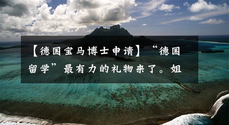 【德国宝马博士申请】“德国留学”最有力的礼物来了。姐姐带你申请了德国博士。