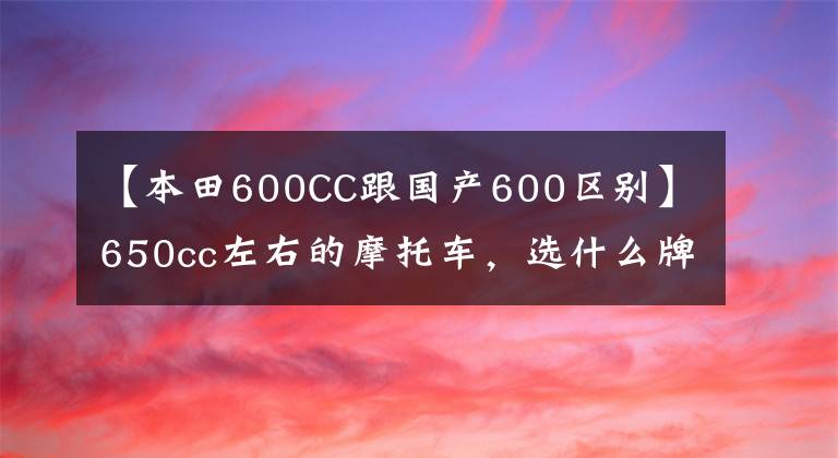 【本田600CC跟国产600区别】650cc左右的摩托车，选什么牌子比较好？火车头党看好了