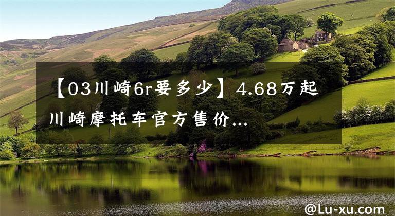 【03川崎6r要多少】4.68万起川崎摩托车官方售价...