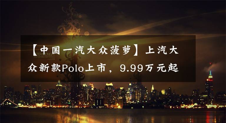【中国一汽大众菠萝】上汽大众新款Polo上市，9.99万元起售，增配不涨价