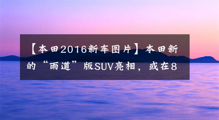 【本田2016新车图片】本田新的“雨道”版SUV亮相，或在8万辆油耗5.2L、115马力上安装了CVT。