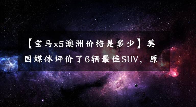 【宝马x5澳洲价格是多少】美国媒体评价了6辆最佳SUV，原来好车的价格不贵。