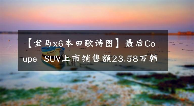 【宝马x6本田歌诗图】最后Coupe  SUV上市销售额23.58万韩元-29.58万韩元