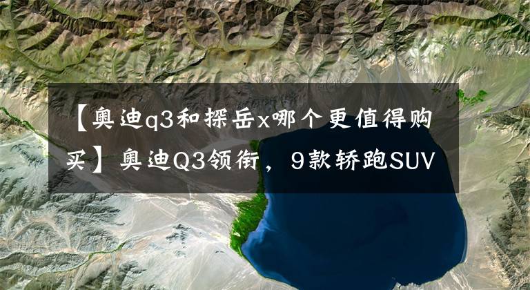 【奥迪q3和探岳x哪个更值得购买】奥迪Q3领衔，9款轿跑SUV将开卖，最低9万，第一款就流口水