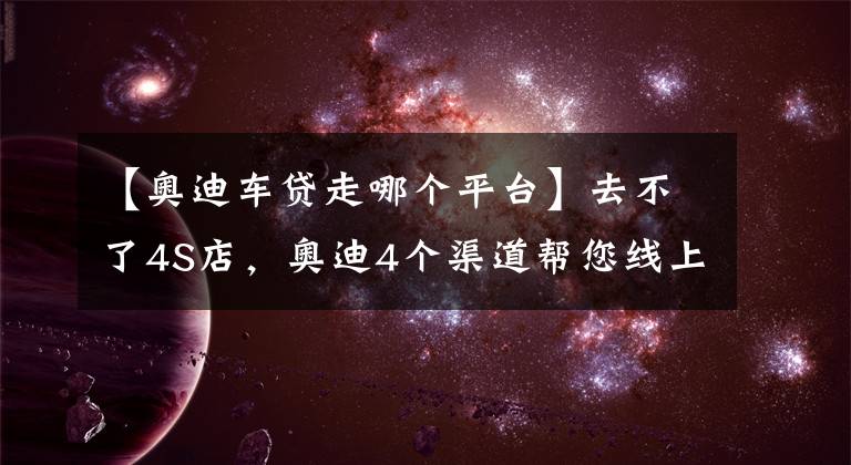 【奥迪车贷走哪个平台】去不了4S店，奥迪4个渠道帮您线上购车，还送福利