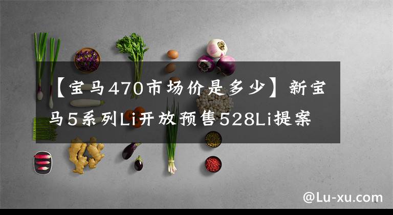 【宝马470市场价是多少】新宝马5系列Li开放预售528Li提案预售45万韩元开始