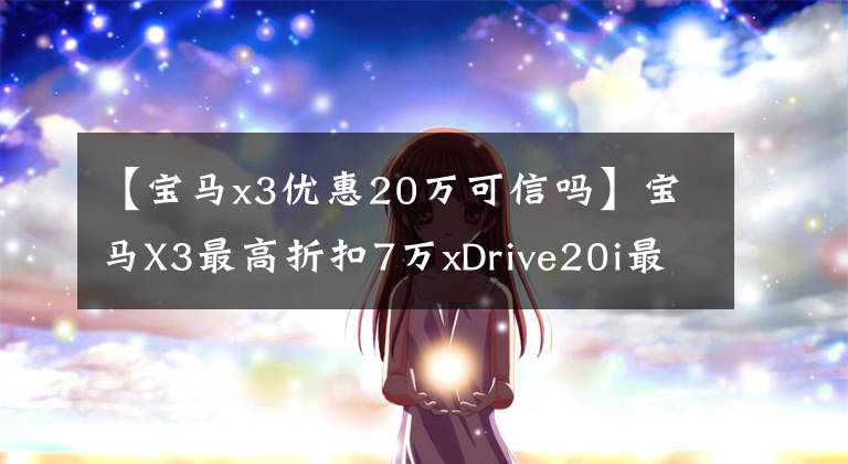 【宝马x3优惠20万可信吗】宝马X3最高折扣7万xDrive20i最高销售41.2万