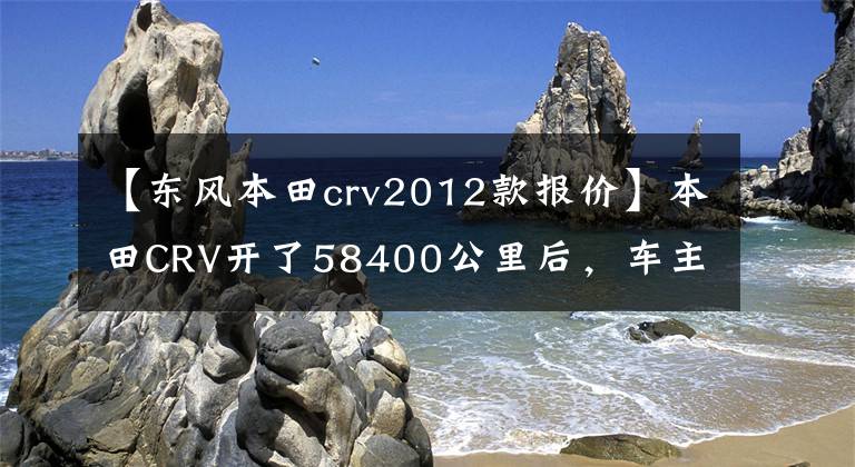 【东风本田crv2012款报价】本田CRV开了58400公里后，车主发现了不少缺点