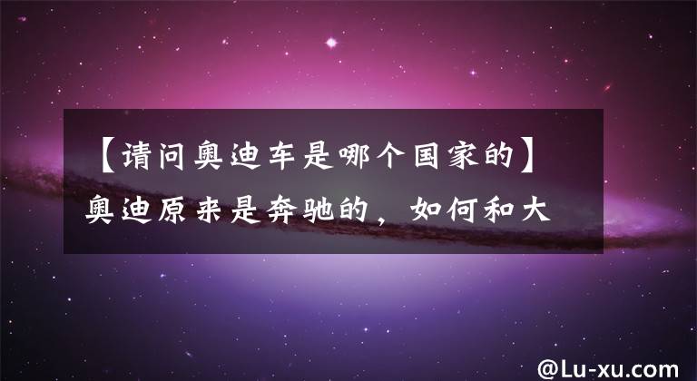 【请问奥迪车是哪个国家的】奥迪原来是奔驰的，如何和大众走到了一起？