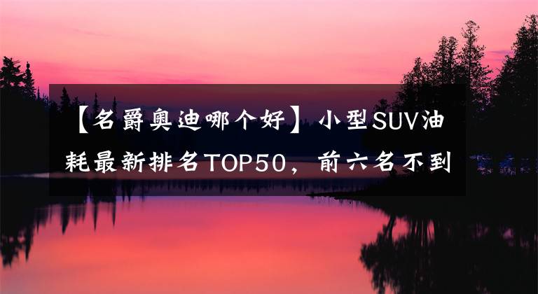 【名爵奥迪哪个好】小型SUV油耗最新排名TOP50，前六名不到7L，缤智第11，名爵ZS上榜