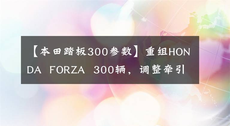 【本田踏板300参数】重组HONDA  FORZA  300辆，调整牵引力，配备电动防风玻璃！