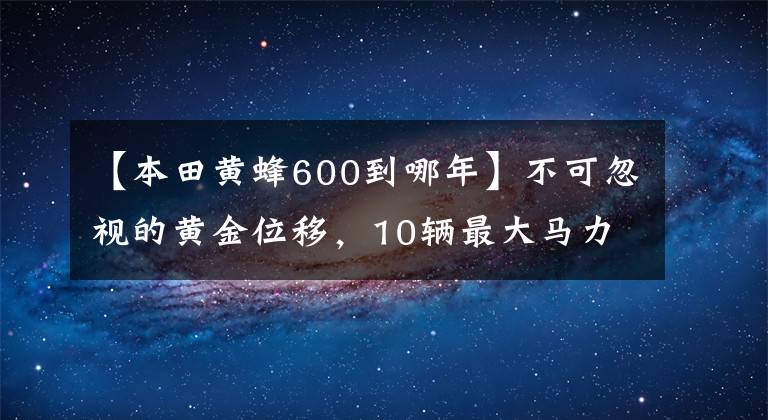 【本田黄蜂600到哪年】不可忽视的黄金位移，10辆最大马力600cc级车费