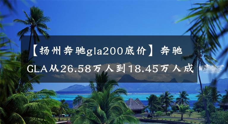 【扬州奔驰gla200底价】奔驰GLA从26.58万人到18.45万人成为“降价王”，以为不会买奥迪。