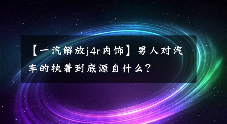 【一汽解放j4r内饰】男人对汽车的执着到底源自什么？