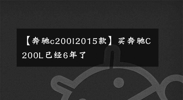 【奔驰c200l2015款】买奔驰C200L已经6年了