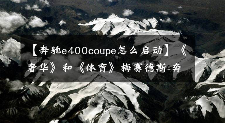 【奔驰e400coupe怎么启动】《奢华》和《体育》梅赛德斯-奔驰Cooper的进化曲