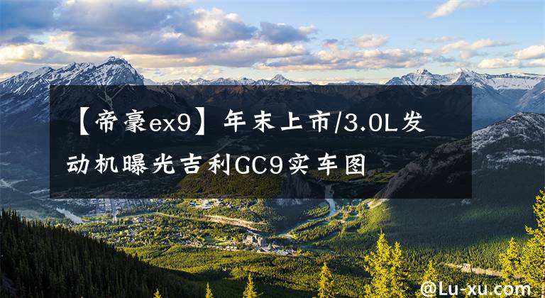 【帝豪ex9】年末上市/3.0L发动机曝光吉利GC9实车图