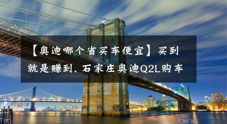 【奥迪哪个省买车便宜】买到就是赚到, 石家庄奥迪Q2L购车优惠3.49万元