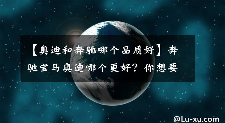 【奥迪和奔驰哪个品质好】奔驰宝马奥迪哪个更好？你想要的答案在这里