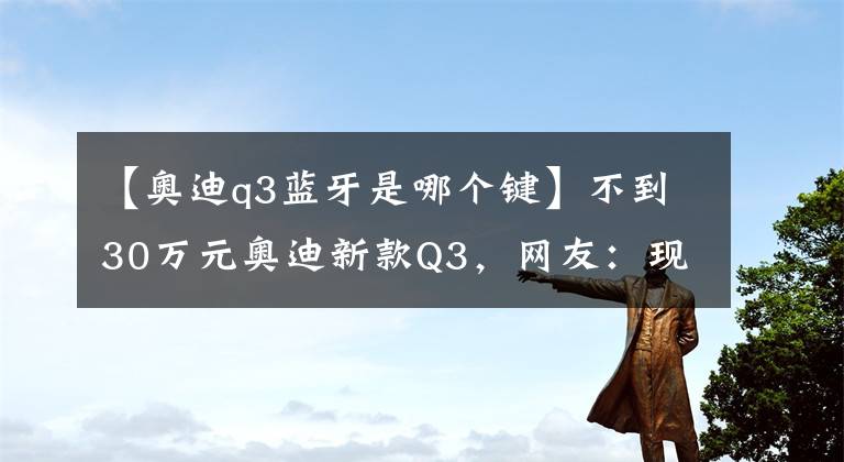 【奥迪q3蓝牙是哪个键】不到30万元奥迪新款Q3，网友：现在的它，还能重现昔日风采吗