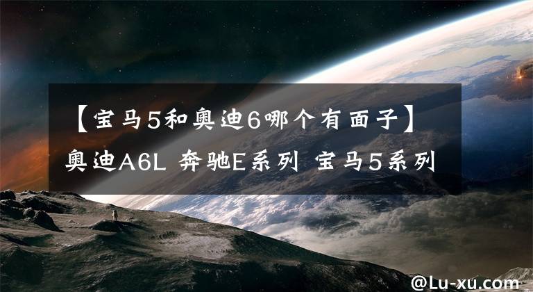 【宝马5和奥迪6哪个有面子】奥迪A6L 奔驰E系列 宝马5系列 这三款高级轿车怎么选择呢？