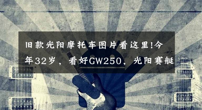 旧款光阳摩托车图片看这里!今年32岁，看好GW250，光阳赛艇250，CT250，如何选？