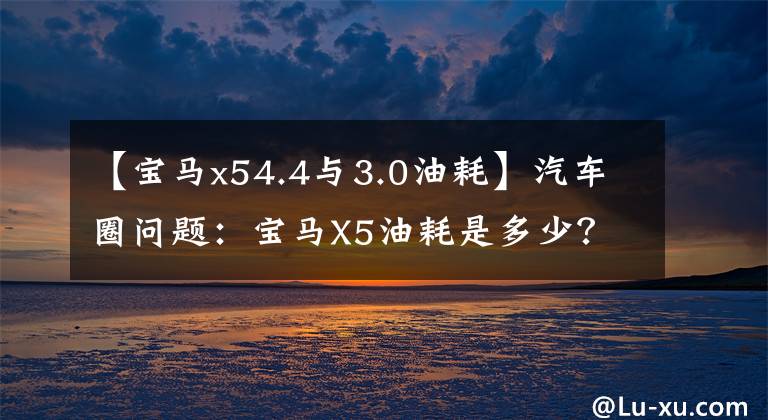 【宝马x54.4与3.0油耗】汽车圈问题：宝马X5油耗是多少？这句话给你答案。