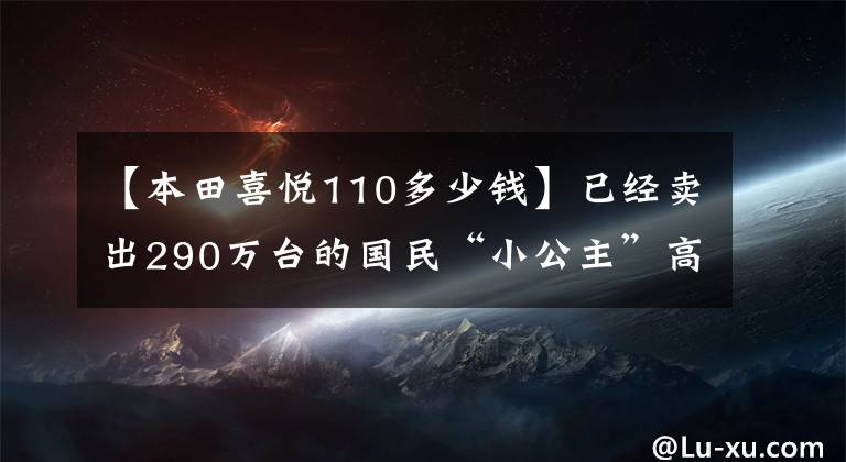 【本田喜悦110多少钱】已经卖出290万台的国民“小公主”高兴地看到了110个国家的4版