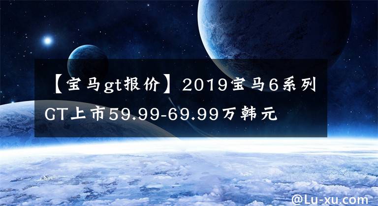 【宝马gt报价】2019宝马6系列GT上市59.99-69.99万韩元