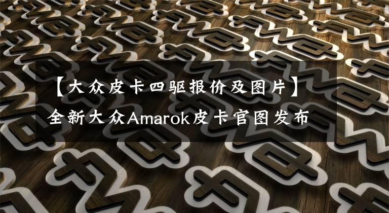 【大众皮卡四驱报价及图片】全新大众Amarok皮卡官图发布，有实力成为新一代“神车”吗？