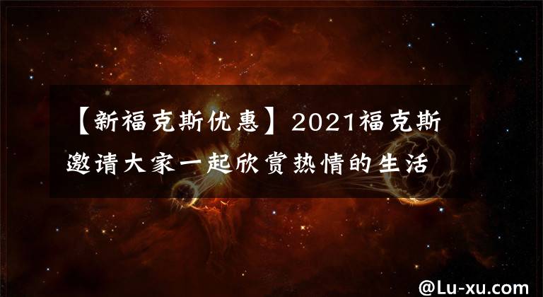 【新福克斯优惠】2021福克斯邀请大家一起欣赏热情的生活！折扣22000