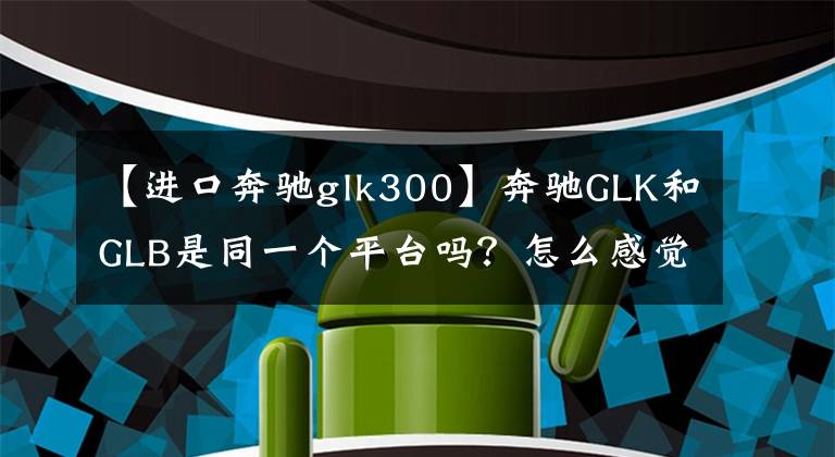 【进口奔驰glk300】奔驰GLK和GLB是同一个平台吗？怎么感觉两个人超级像？