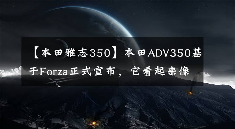 【本田雅志350】本田ADV350基于Forza正式宣布，它看起来像X-ADV。