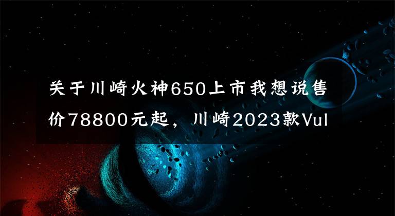 关于川崎火神650上市我想说售价78800元起，川崎2023款Vulcan S“小火神”国内上市