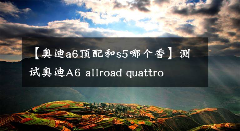 【奥迪a6顶配和s5哪个香】测试奥迪A6 allroad quattro