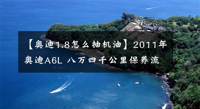 【奥迪1.8怎么抽机油】2011年奥迪A6L 八万四千公里保养流程及明细