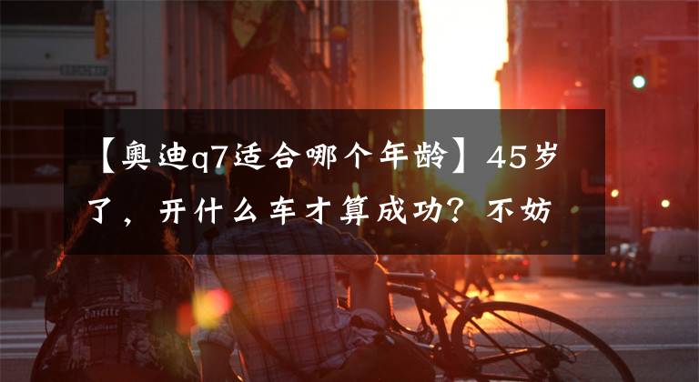 【奥迪q7适合哪个年龄】45岁了，开什么车才算成功？不妨看看这6款车型，开出去有面子