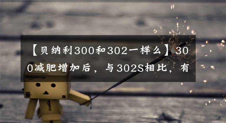 【贝纳利300和302一样么】300减肥增加后，与302S相比，有什么进化和差异？