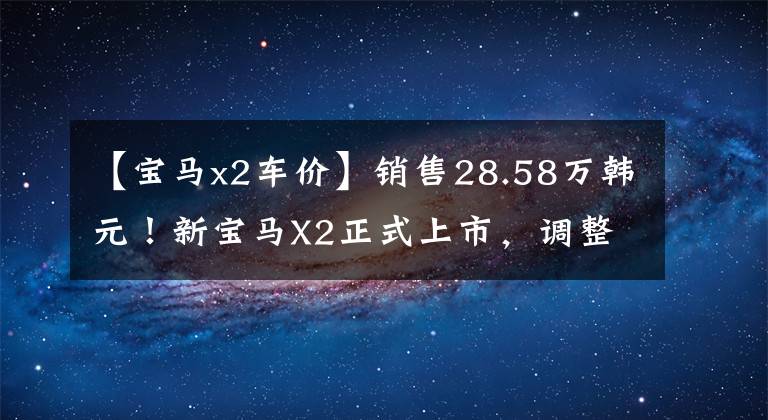 【宝马x2车价】销售28.58万韩元！新宝马X2正式上市，调整配置，提高部分车型的价格