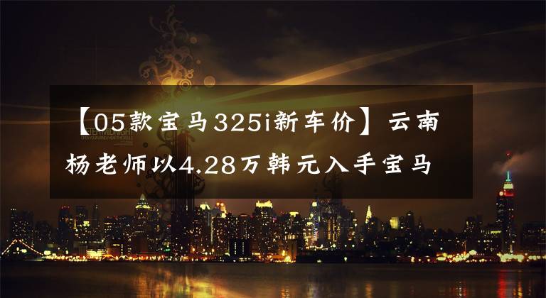 【05款宝马325i新车价】云南杨老师以4.28万韩元入手宝马05型325i，据说是因为小时候的宝马情怀。