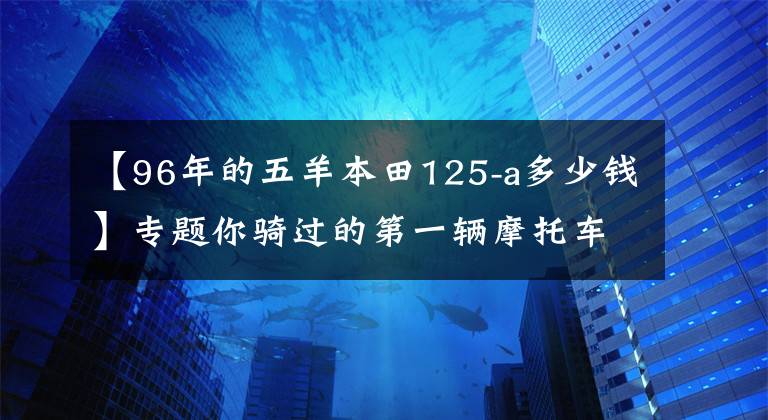 【96年的五羊本田125-a多少钱】专题你骑过的第一辆摩托车是什么牌子的