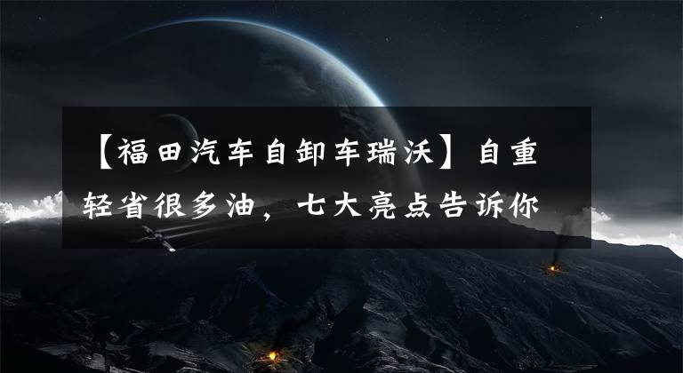 【福田汽车自卸车瑞沃】自重轻省很多油，七大亮点告诉你为什么选择Levo  ES7自卸车。