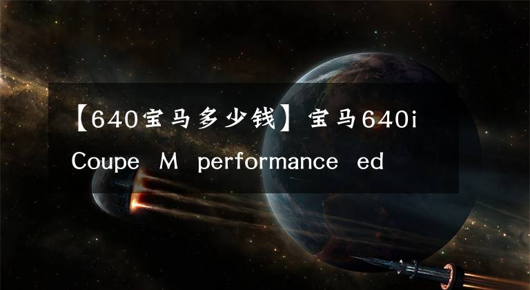 【640宝马多少钱】宝马640i  Coupe  M  performance  edition上市前全球限制10台
