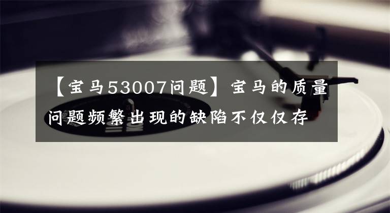 【宝马53007问题】宝马的质量问题频繁出现的缺陷不仅仅存在于召回车辆中。